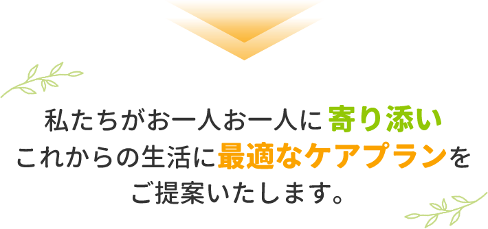 私たちがお一人お一人に寄り添いこれからの生活に最適なプランをご提案いたします。